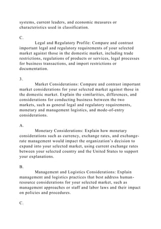 systems, current leaders, and economic measures or
characteristics used in classification.
C.
Legal and Regulatory Profile: Compare and contrast
important legal and regulatory requirements of your selected
market against those in the domestic market, including trade
restrictions, regulations of products or services, legal processes
for business transactions, and import restrictions or
documentation.
3.
Market Considerations: Compare and contrast important
market considerations for your selected market against those in
the domestic market. Explain the similarities, differences, and
considerations for conducting business between the two
markets, such as general legal and regulatory requirements,
monetary and management logistics, and mode-of-entry
considerations.
A.
Monetary Considerations: Explain how monetary
considerations such as currency, exchange rates, and exchange-
rate management would impact the organization’s decision to
expand into your selected market, using current exchange rates
between your selected country and the United States to support
your explanations.
B.
Management and Logistics Considerations: Explain
management and logistics practices that best address human-
resource considerations for your selected market, such as
management approaches or staff and labor laws and their impact
on policies and procedures.
C.
 