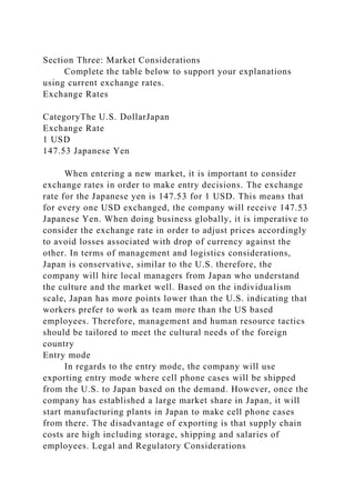 Section Three: Market Considerations
Complete the table below to support your explanations
using current exchange rates.
Exchange Rates
CategoryThe U.S. DollarJapan
Exchange Rate
1 USD
147.53 Japanese Yen
When entering a new market, it is important to consider
exchange rates in order to make entry decisions. The exchange
rate for the Japanese yen is 147.53 for 1 USD. This means that
for every one USD exchanged, the company will receive 147.53
Japanese Yen. When doing business globally, it is imperative to
consider the exchange rate in order to adjust prices accordingly
to avoid losses associated with drop of currency against the
other. In terms of management and logistics considerations,
Japan is conservative, similar to the U.S. therefore, the
company will hire local managers from Japan who understand
the culture and the market well. Based on the individualism
scale, Japan has more points lower than the U.S. indicating that
workers prefer to work as team more than the US based
employees. Therefore, management and human resource tactics
should be tailored to meet the cultural needs of the foreign
country
Entry mode
In regards to the entry mode, the company will use
exporting entry mode where cell phone cases will be shipped
from the U.S. to Japan based on the demand. However, once the
company has established a large market share in Japan, it will
start manufacturing plants in Japan to make cell phone cases
from there. The disadvantage of exporting is that supply chain
costs are high including storage, shipping and salaries of
employees. Legal and Regulatory Considerations
 