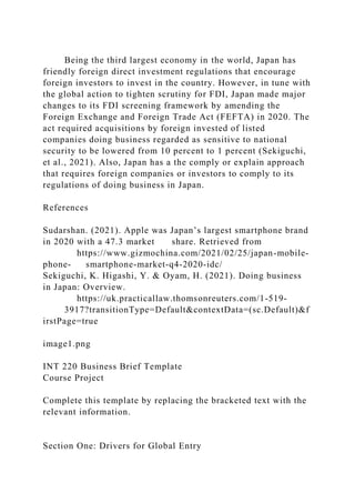 Being the third largest economy in the world, Japan has
friendly foreign direct investment regulations that encourage
foreign investors to invest in the country. However, in tune with
the global action to tighten scrutiny for FDI, Japan made major
changes to its FDI screening framework by amending the
Foreign Exchange and Foreign Trade Act (FEFTA) in 2020. The
act required acquisitions by foreign invested of listed
companies doing business regarded as sensitive to national
security to be lowered from 10 percent to 1 percent (Sekiguchi,
et al., 2021). Also, Japan has a the comply or explain approach
that requires foreign companies or investors to comply to its
regulations of doing business in Japan.
References
Sudarshan. (2021). Apple was Japan’s largest smartphone brand
in 2020 with a 47.3 market share. Retrieved from
https://www.gizmochina.com/2021/02/25/japan-mobile-
phone- smartphone-market-q4-2020-idc/
Sekiguchi, K. Higashi, Y. & Oyam, H. (2021). Doing business
in Japan: Overview.
https://uk.practicallaw.thomsonreuters.com/1-519-
3917?transitionType=Default&contextData=(sc.Default)&f
irstPage=true
image1.png
INT 220 Business Brief Template
Course Project
Complete this template by replacing the bracketed text with the
relevant information.
Section One: Drivers for Global Entry
 