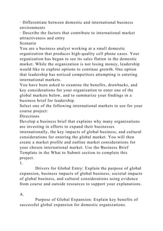· Differentiate between domestic and international business
environments
· Describe the factors that contribute to international market
attractiveness and entry
Scenario
You are a business analyst working at a small domestic
organization that produces high-quality cell phone cases. Your
organization has begun to see its sales flatten in the domestic
market. While the organization is not losing money, leadership
would like to explore options to continue growth. One option
that leadership has noticed competitors attempting is entering
international markets.
You have been asked to examine the benefits, drawbacks, and
key considerations for your organization to enter one of the
global markets below, and to summarize your findings in a
business brief for leadership.
Select one of the following international markets to use for your
course project:
Directions
Develop a business brief that explains why many organizations
are investing in efforts to expand their businesses
internationally, the key impacts of global business, and cultural
considerations for entering the global market. You will then
create a market profile and outline market considerations for
your chosen international market. Use the Business Brief
Template in the What to Submit section to complete this
project.
1.
Drivers for Global Entry: Explain the purpose of global
expansion, business impacts of global business, societal impacts
of global business, and cultural considerations using evidence
from course and outside resources to support your explanations.
A.
Purpose of Global Expansion: Explain key benefits of
successful global expansion for domestic organizations.
 