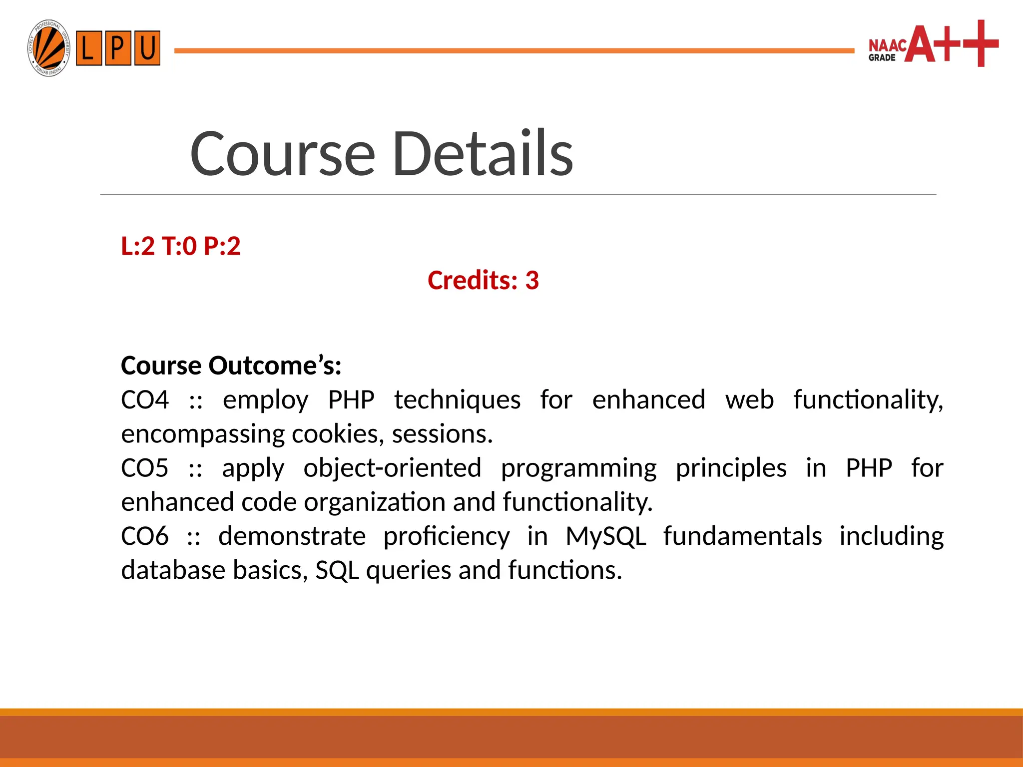Course Details
L:2 T:0 P:2
Credits: 3
Course Outcome’s:
CO4 :: employ PHP techniques for enhanced web functionality,
encompassing cookies, sessions.
CO5 :: apply object-oriented programming principles in PHP for
enhanced code organization and functionality.
CO6 :: demonstrate proficiency in MySQL fundamentals including
database basics, SQL queries and functions.
 