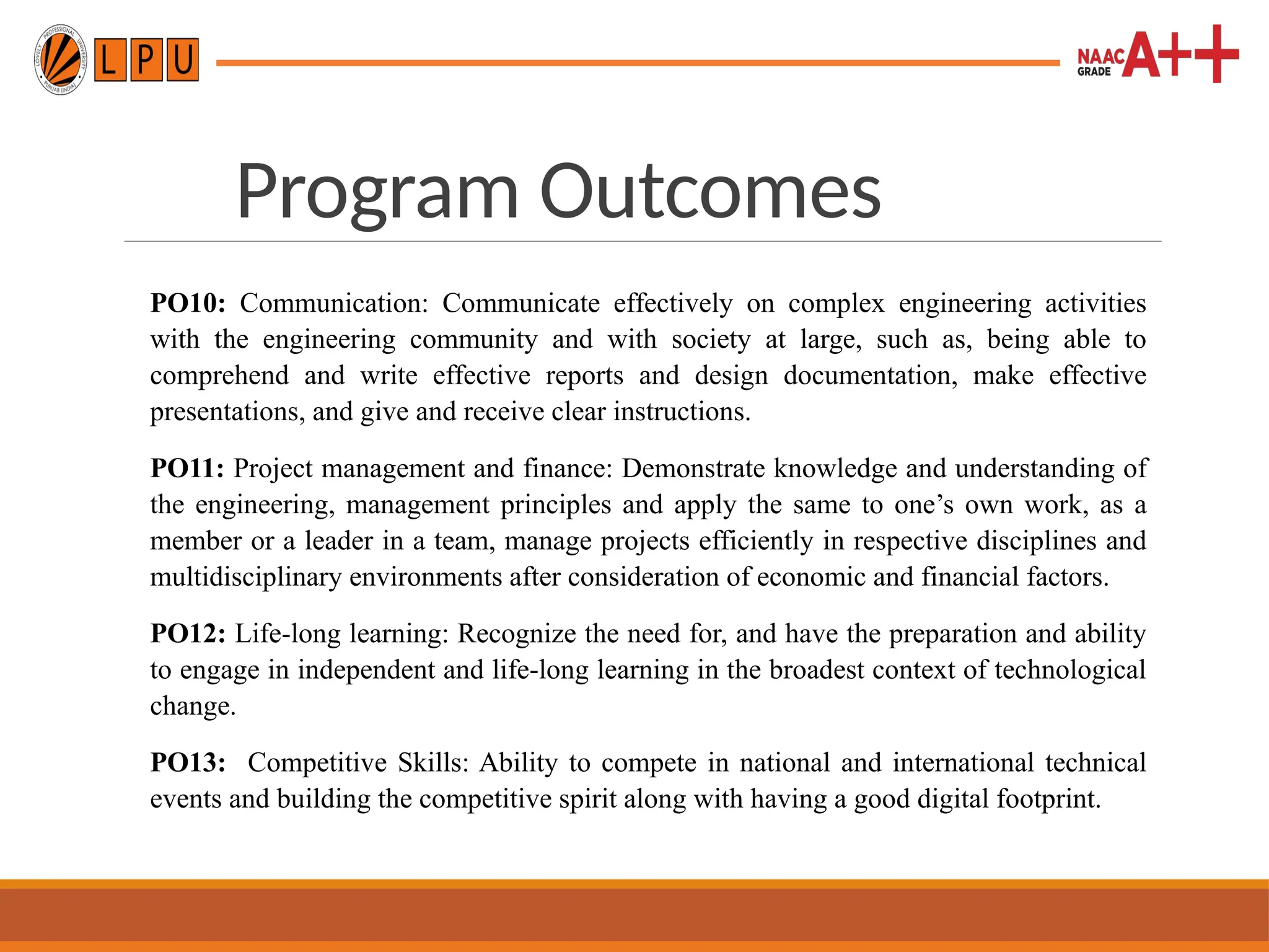 Program Outcomes
PO10: Communication: Communicate effectively on complex engineering activities
with the engineering community and with society at large, such as, being able to
comprehend and write effective reports and design documentation, make effective
presentations, and give and receive clear instructions.
PO11: Project management and finance: Demonstrate knowledge and understanding of
the engineering, management principles and apply the same to one’s own work, as a
member or a leader in a team, manage projects efficiently in respective disciplines and
multidisciplinary environments after consideration of economic and financial factors.
PO12: Life-long learning: Recognize the need for, and have the preparation and ability
to engage in independent and life-long learning in the broadest context of technological
change.
PO13: Competitive Skills: Ability to compete in national and international technical
events and building the competitive spirit along with having a good digital footprint.
 