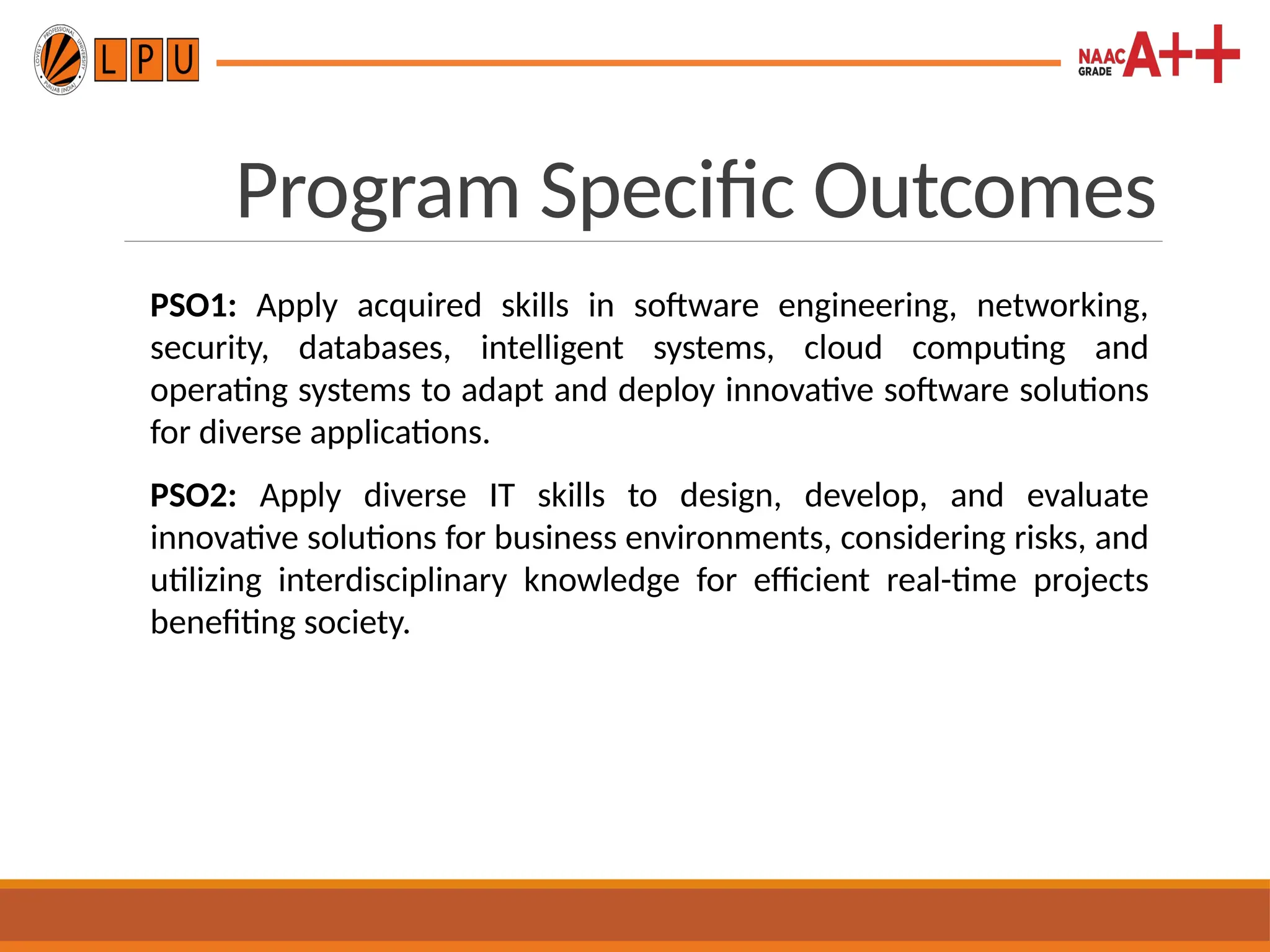 Program Specific Outcomes
PSO1: Apply acquired skills in software engineering, networking,
security, databases, intelligent systems, cloud computing and
operating systems to adapt and deploy innovative software solutions
for diverse applications.
PSO2: Apply diverse IT skills to design, develop, and evaluate
innovative solutions for business environments, considering risks, and
utilizing interdisciplinary knowledge for efficient real-time projects
benefiting society.
 