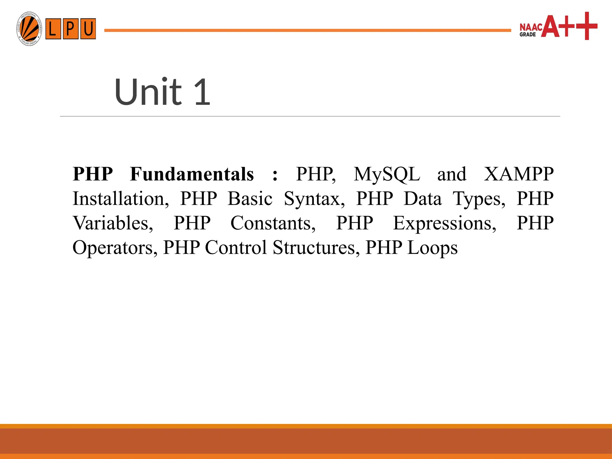 Unit 1
PHP Fundamentals : PHP, MySQL and XAMPP
Installation, PHP Basic Syntax, PHP Data Types, PHP
Variables, PHP Constants, PHP Expressions, PHP
Operators, PHP Control Structures, PHP Loops
 