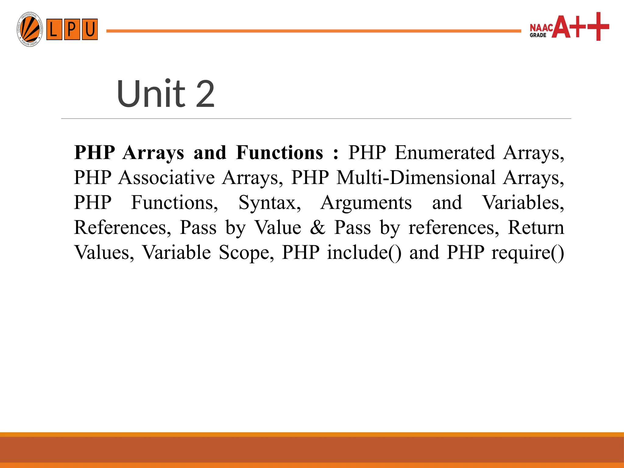 Unit 2
PHP Arrays and Functions : PHP Enumerated Arrays,
PHP Associative Arrays, PHP Multi-Dimensional Arrays,
PHP Functions, Syntax, Arguments and Variables,
References, Pass by Value & Pass by references, Return
Values, Variable Scope, PHP include() and PHP require()
 