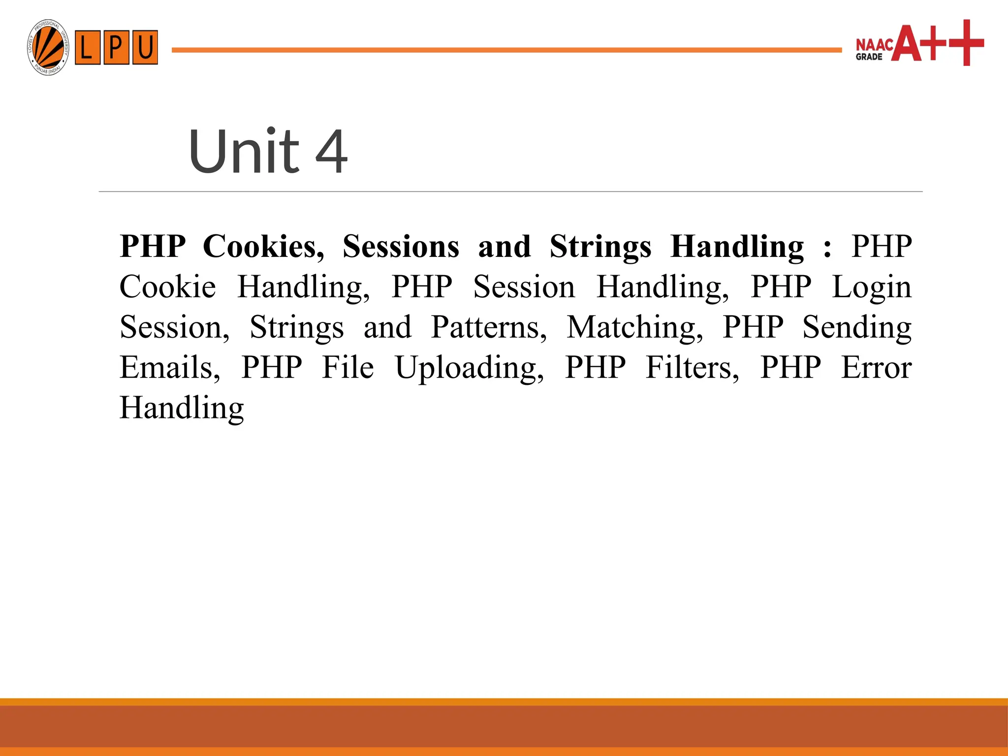 Unit 4
PHP Cookies, Sessions and Strings Handling : PHP
Cookie Handling, PHP Session Handling, PHP Login
Session, Strings and Patterns, Matching, PHP Sending
Emails, PHP File Uploading, PHP Filters, PHP Error
Handling
 