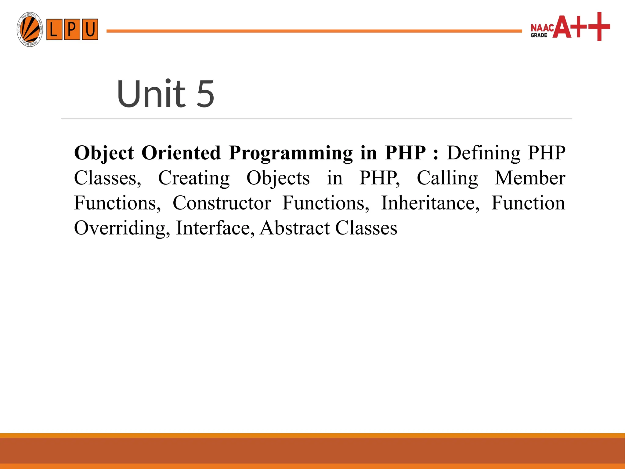 Unit 5
Object Oriented Programming in PHP : Defining PHP
Classes, Creating Objects in PHP, Calling Member
Functions, Constructor Functions, Inheritance, Function
Overriding, Interface, Abstract Classes
 