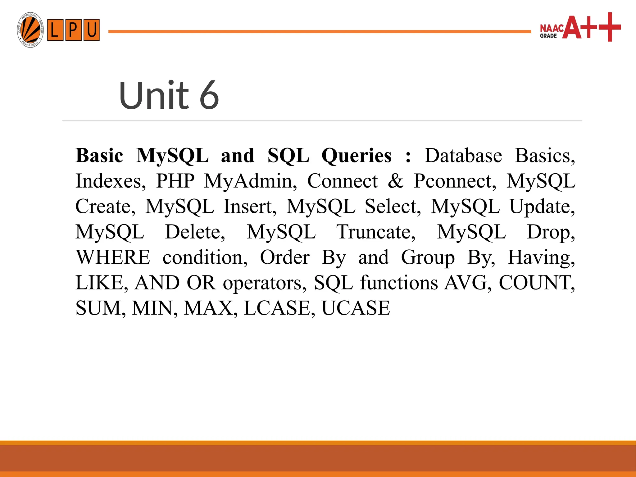 Unit 6
Basic MySQL and SQL Queries : Database Basics,
Indexes, PHP MyAdmin, Connect & Pconnect, MySQL
Create, MySQL Insert, MySQL Select, MySQL Update,
MySQL Delete, MySQL Truncate, MySQL Drop,
WHERE condition, Order By and Group By, Having,
LIKE, AND OR operators, SQL functions AVG, COUNT,
SUM, MIN, MAX, LCASE, UCASE
 