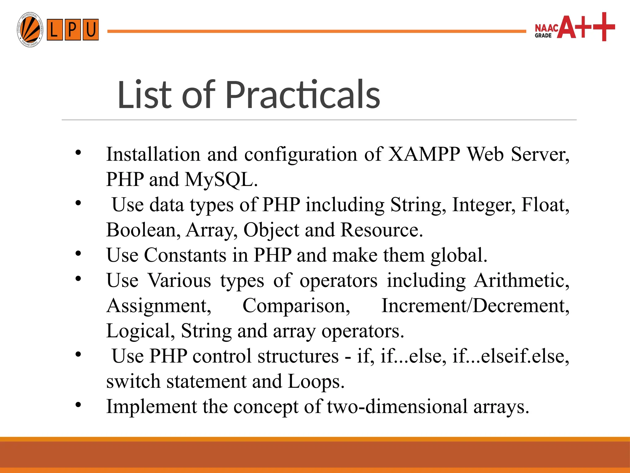 List of Practicals
• Installation and configuration of XAMPP Web Server,
PHP and MySQL.
• Use data types of PHP including String, Integer, Float,
Boolean, Array, Object and Resource.
• Use Constants in PHP and make them global.
• Use Various types of operators including Arithmetic,
Assignment, Comparison, Increment/Decrement,
Logical, String and array operators.
• Use PHP control structures - if, if...else, if...elseif.else,
switch statement and Loops.
• Implement the concept of two-dimensional arrays.
 