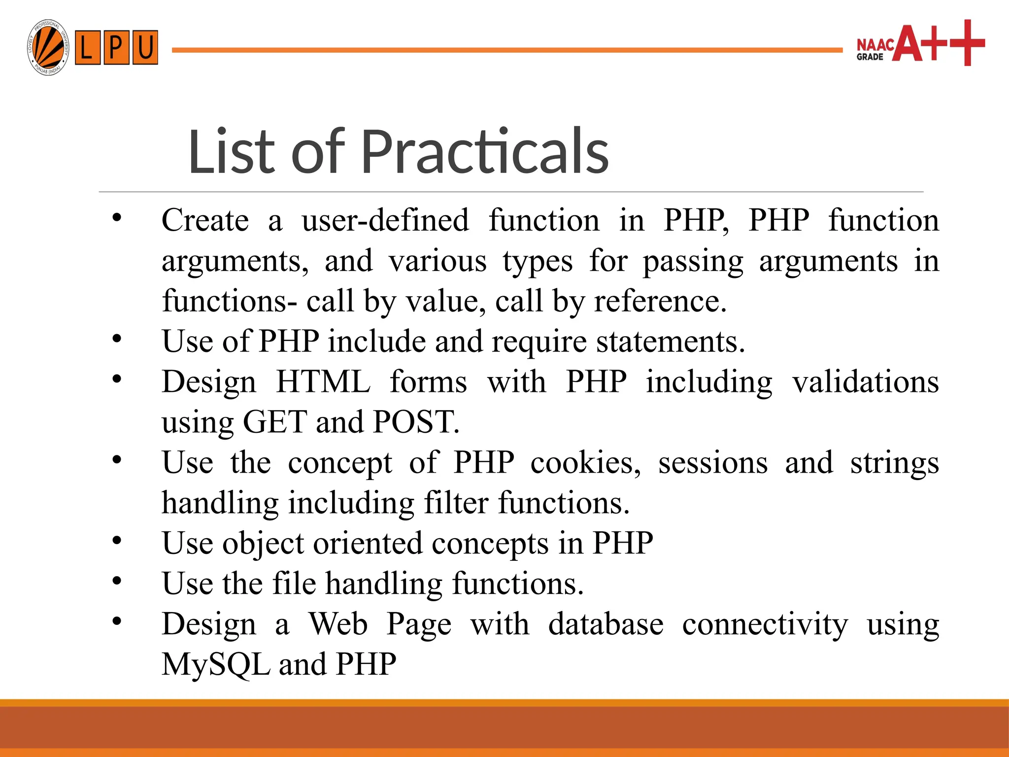 List of Practicals
• Create a user-defined function in PHP, PHP function
arguments, and various types for passing arguments in
functions- call by value, call by reference.
• Use of PHP include and require statements.
• Design HTML forms with PHP including validations
using GET and POST.
• Use the concept of PHP cookies, sessions and strings
handling including filter functions.
• Use object oriented concepts in PHP
• Use the file handling functions.
• Design a Web Page with database connectivity using
MySQL and PHP
 