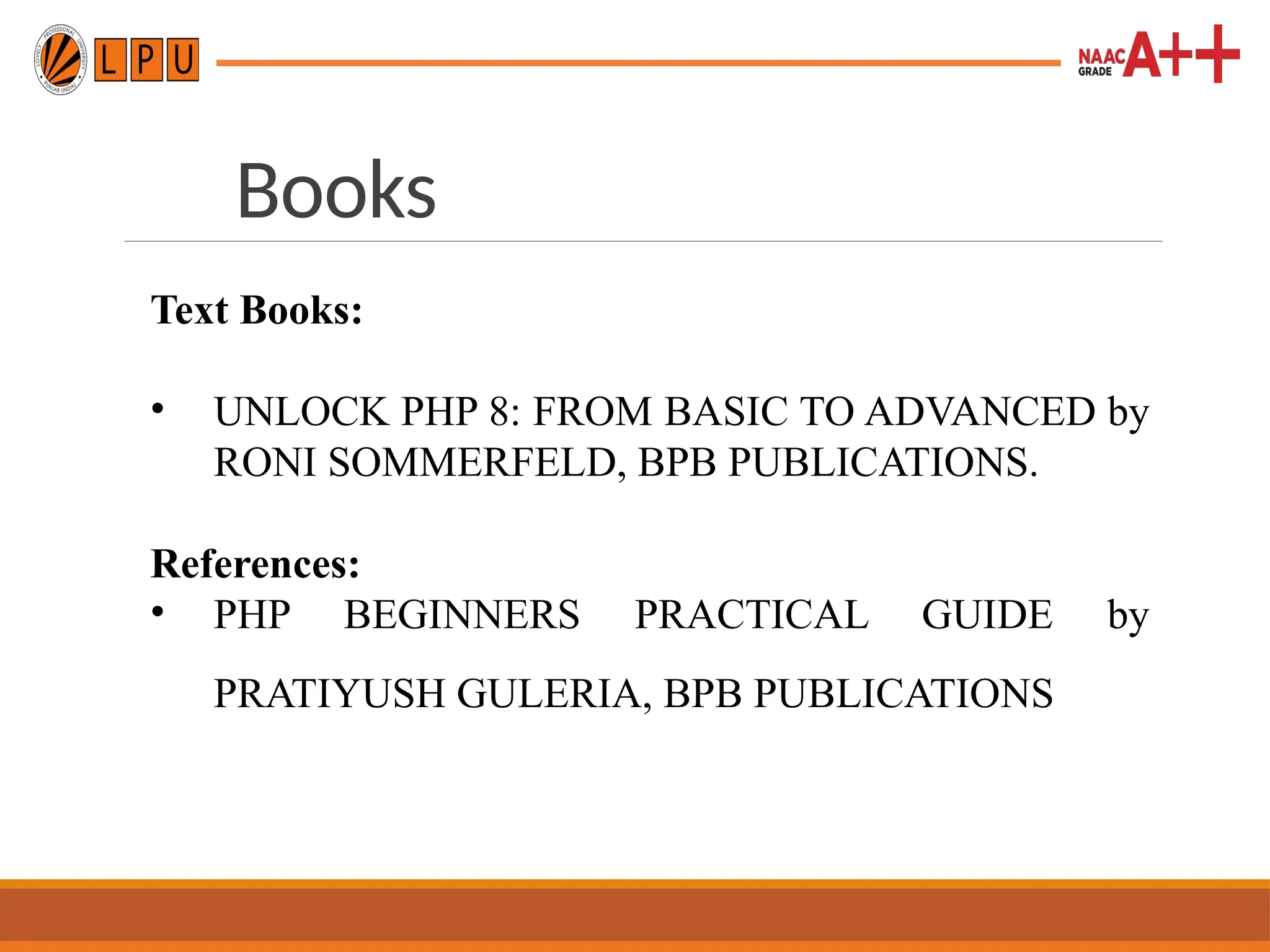 Books
Text Books:
• UNLOCK PHP 8: FROM BASIC TO ADVANCED by
RONI SOMMERFELD, BPB PUBLICATIONS.
References:
• PHP BEGINNERS PRACTICAL GUIDE by
PRATIYUSH GULERIA, BPB PUBLICATIONS
 