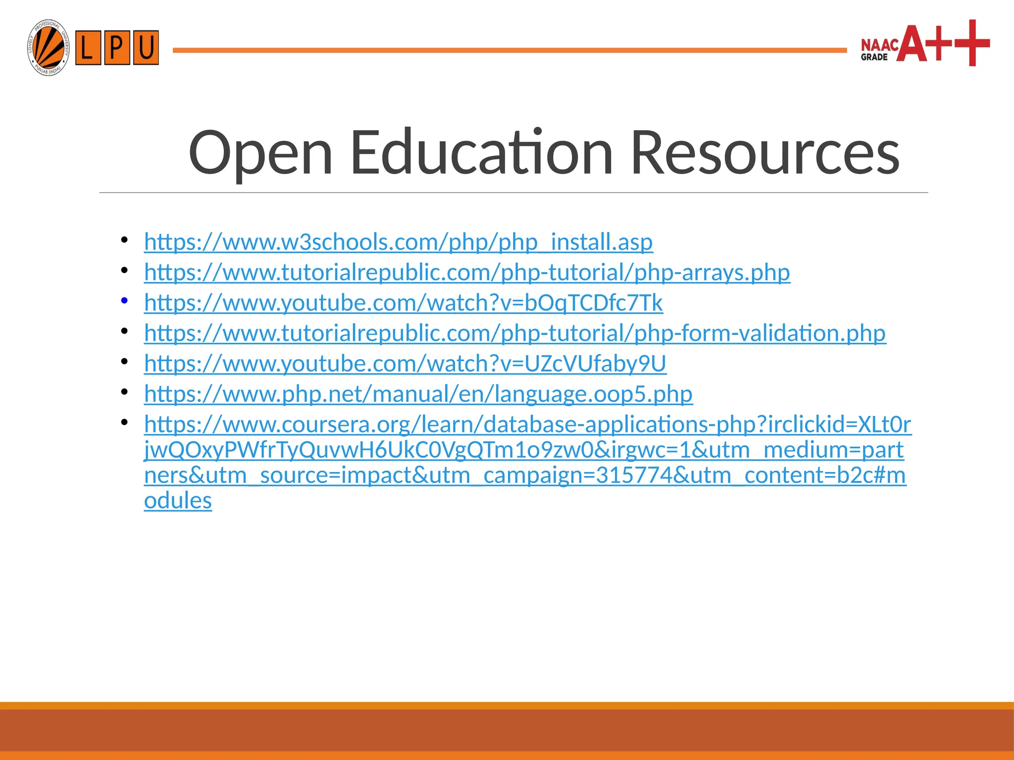 Open Education Resources
• https://www.w3schools.com/php/php_install.asp
• https://www.tutorialrepublic.com/php-tutorial/php-arrays.php
• https://www.youtube.com/watch?v=bOqTCDfc7Tk
• https://www.tutorialrepublic.com/php-tutorial/php-form-validation.php
• https://www.youtube.com/watch?v=UZcVUfaby9U
• https://www.php.net/manual/en/language.oop5.php
• https://www.coursera.org/learn/database-applications-php?irclickid=XLt0r
jwQOxyPWfrTyQuvwH6UkC0VgQTm1o9zw0&irgwc=1&utm_medium=part
ners&utm_source=impact&utm_campaign=315774&utm_content=b2c#m
odules
 