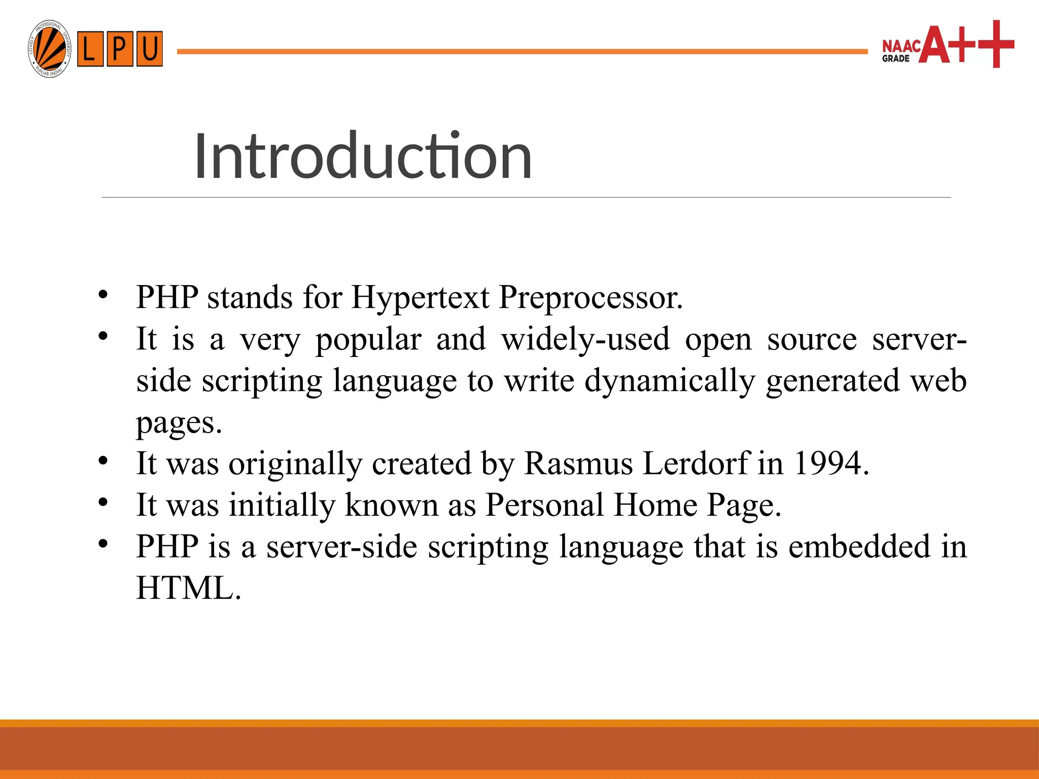Introduction
• PHP stands for Hypertext Preprocessor.
• It is a very popular and widely-used open source server-
side scripting language to write dynamically generated web
pages.
• It was originally created by Rasmus Lerdorf in 1994.
• It was initially known as Personal Home Page.
• PHP is a server-side scripting language that is embedded in
HTML.
 