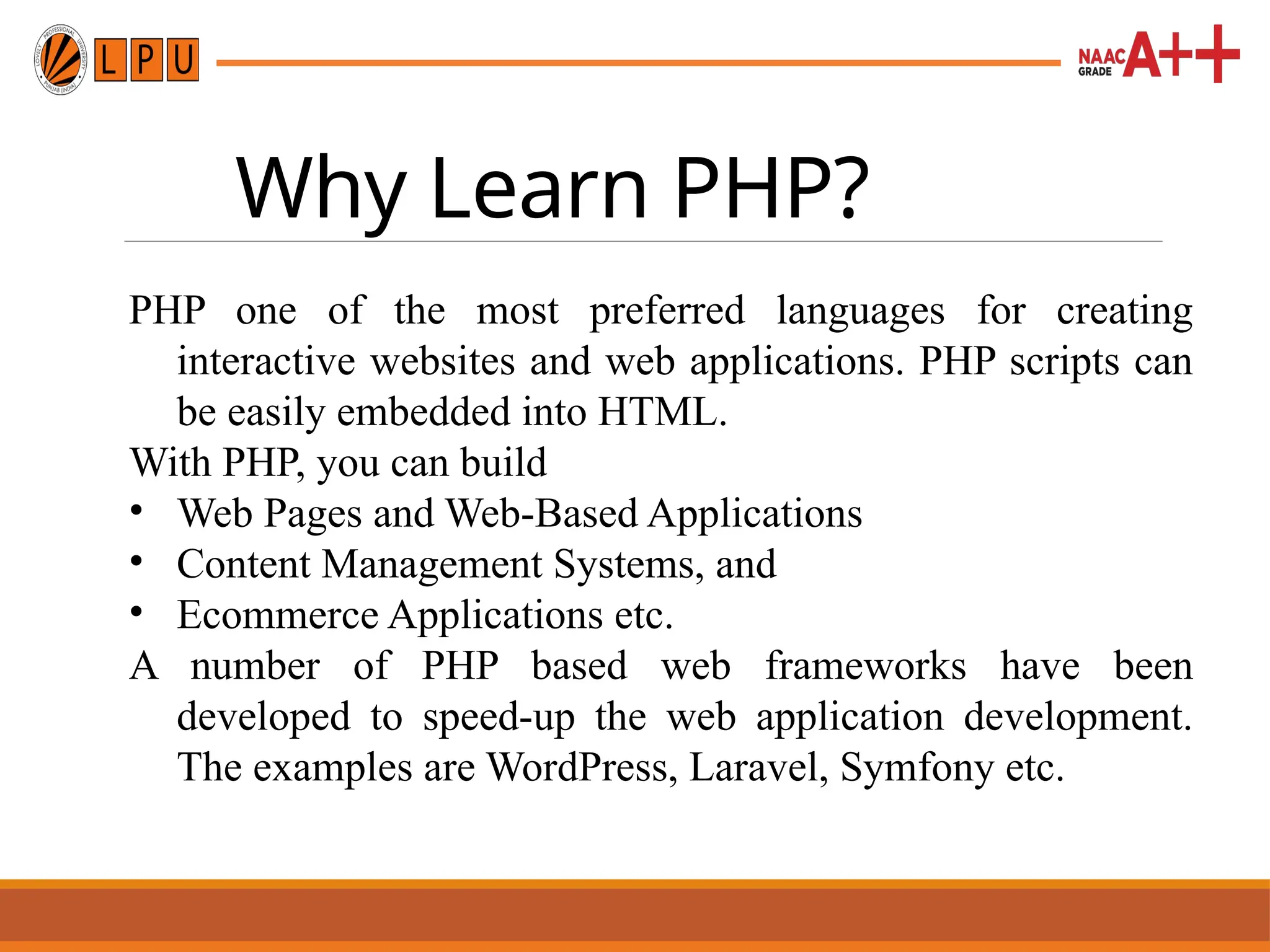 Why Learn PHP?
PHP one of the most preferred languages for creating
interactive websites and web applications. PHP scripts can
be easily embedded into HTML.
With PHP, you can build
• Web Pages and Web-Based Applications
• Content Management Systems, and
• Ecommerce Applications etc.
A number of PHP based web frameworks have been
developed to speed-up the web application development.
The examples are WordPress, Laravel, Symfony etc.
 