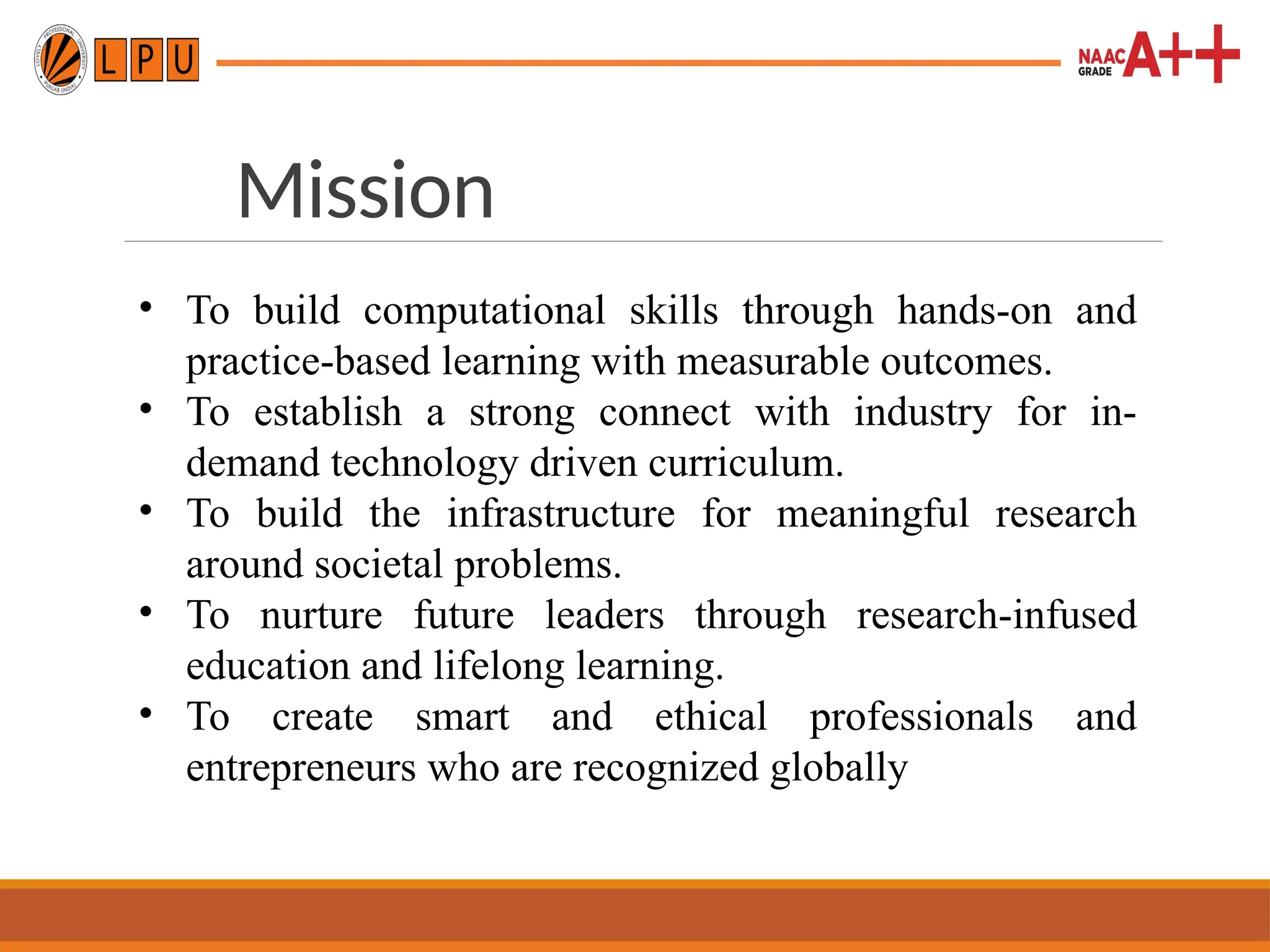 Mission
• To build computational skills through hands-on and
practice-based learning with measurable outcomes.
• To establish a strong connect with industry for in-
demand technology driven curriculum.
• To build the infrastructure for meaningful research
around societal problems.
• To nurture future leaders through research-infused
education and lifelong learning.
• To create smart and ethical professionals and
entrepreneurs who are recognized globally
 