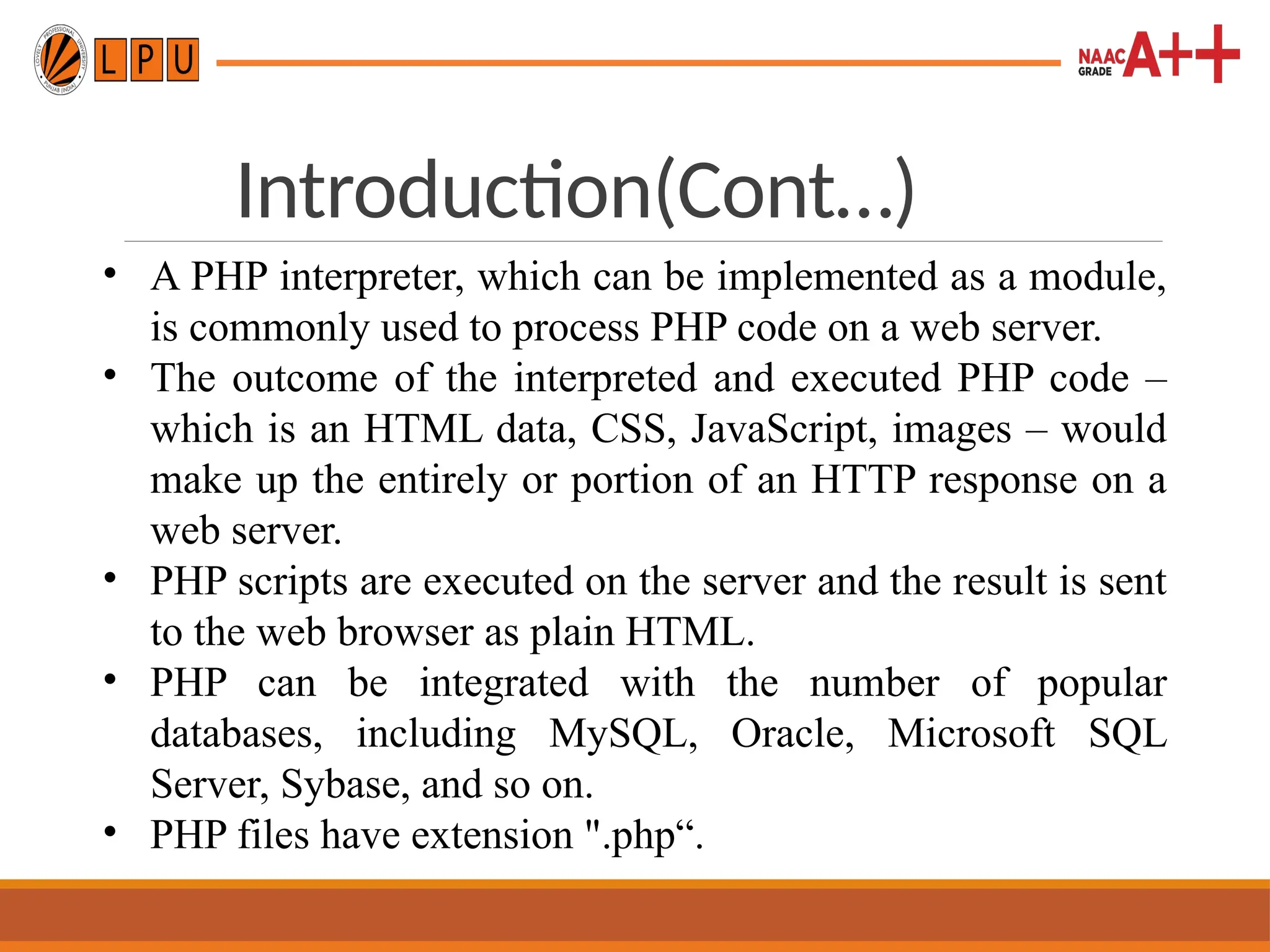 Introduction(Cont…)
• A PHP interpreter, which can be implemented as a module,
is commonly used to process PHP code on a web server.
• The outcome of the interpreted and executed PHP code –
which is an HTML data, CSS, JavaScript, images – would
make up the entirely or portion of an HTTP response on a
web server.
• PHP scripts are executed on the server and the result is sent
to the web browser as plain HTML.
• PHP can be integrated with the number of popular
databases, including MySQL, Oracle, Microsoft SQL
Server, Sybase, and so on.
• PHP files have extension ".php“.
 