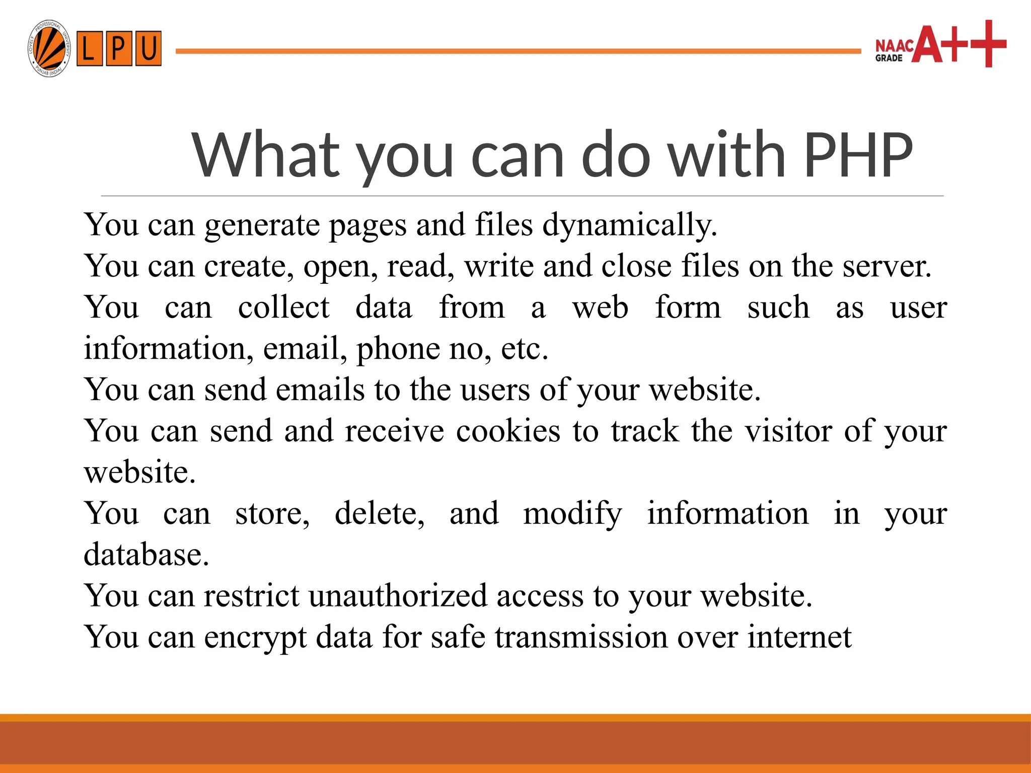 What you can do with PHP
You can generate pages and files dynamically.
You can create, open, read, write and close files on the server.
You can collect data from a web form such as user
information, email, phone no, etc.
You can send emails to the users of your website.
You can send and receive cookies to track the visitor of your
website.
You can store, delete, and modify information in your
database.
You can restrict unauthorized access to your website.
You can encrypt data for safe transmission over internet
 