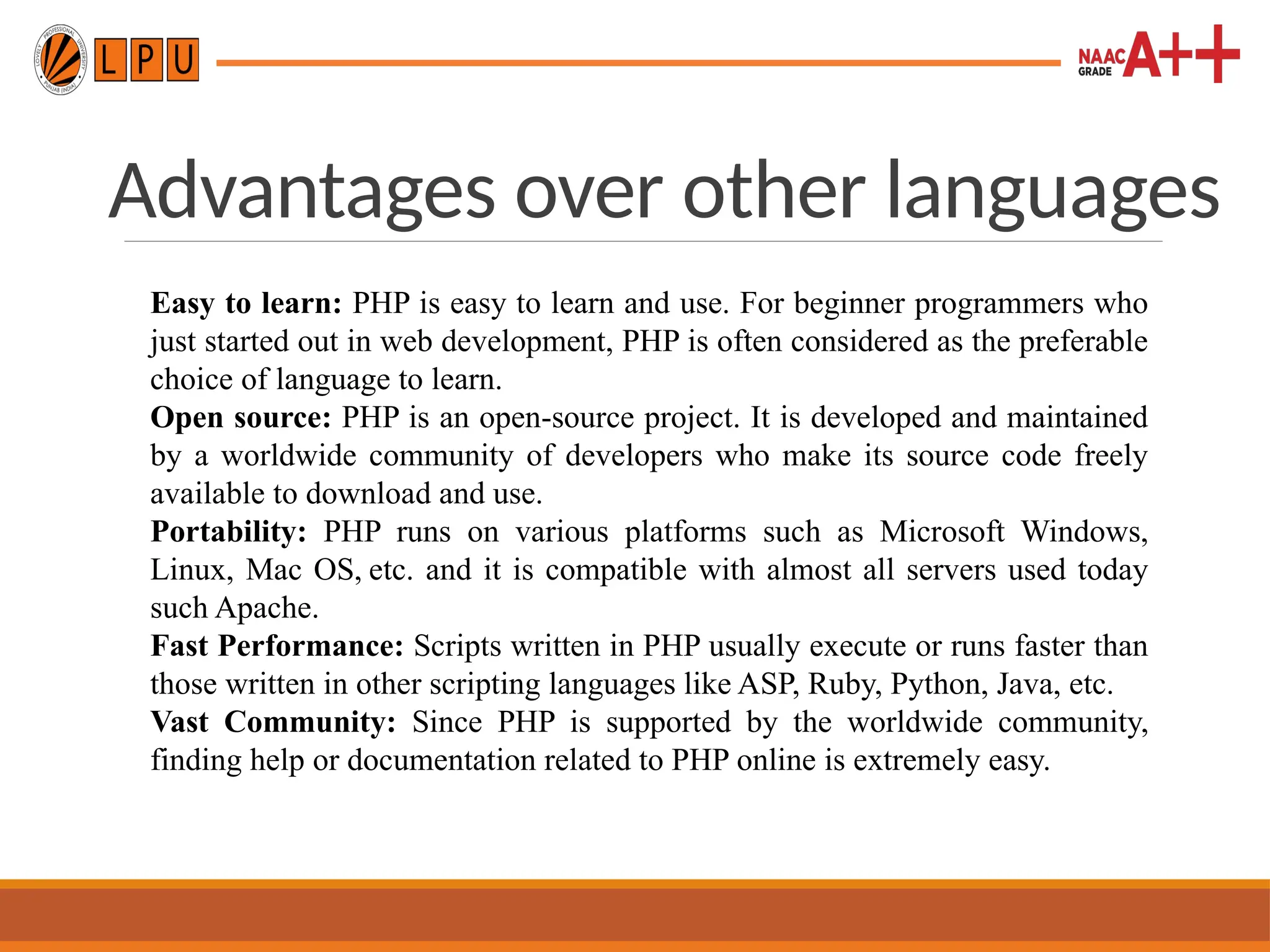 Advantages over other languages
Easy to learn: PHP is easy to learn and use. For beginner programmers who
just started out in web development, PHP is often considered as the preferable
choice of language to learn.
Open source: PHP is an open-source project. It is developed and maintained
by a worldwide community of developers who make its source code freely
available to download and use.
Portability: PHP runs on various platforms such as Microsoft Windows,
Linux, Mac OS, etc. and it is compatible with almost all servers used today
such Apache.
Fast Performance: Scripts written in PHP usually execute or runs faster than
those written in other scripting languages like ASP, Ruby, Python, Java, etc.
Vast Community: Since PHP is supported by the worldwide community,
finding help or documentation related to PHP online is extremely easy.
 
