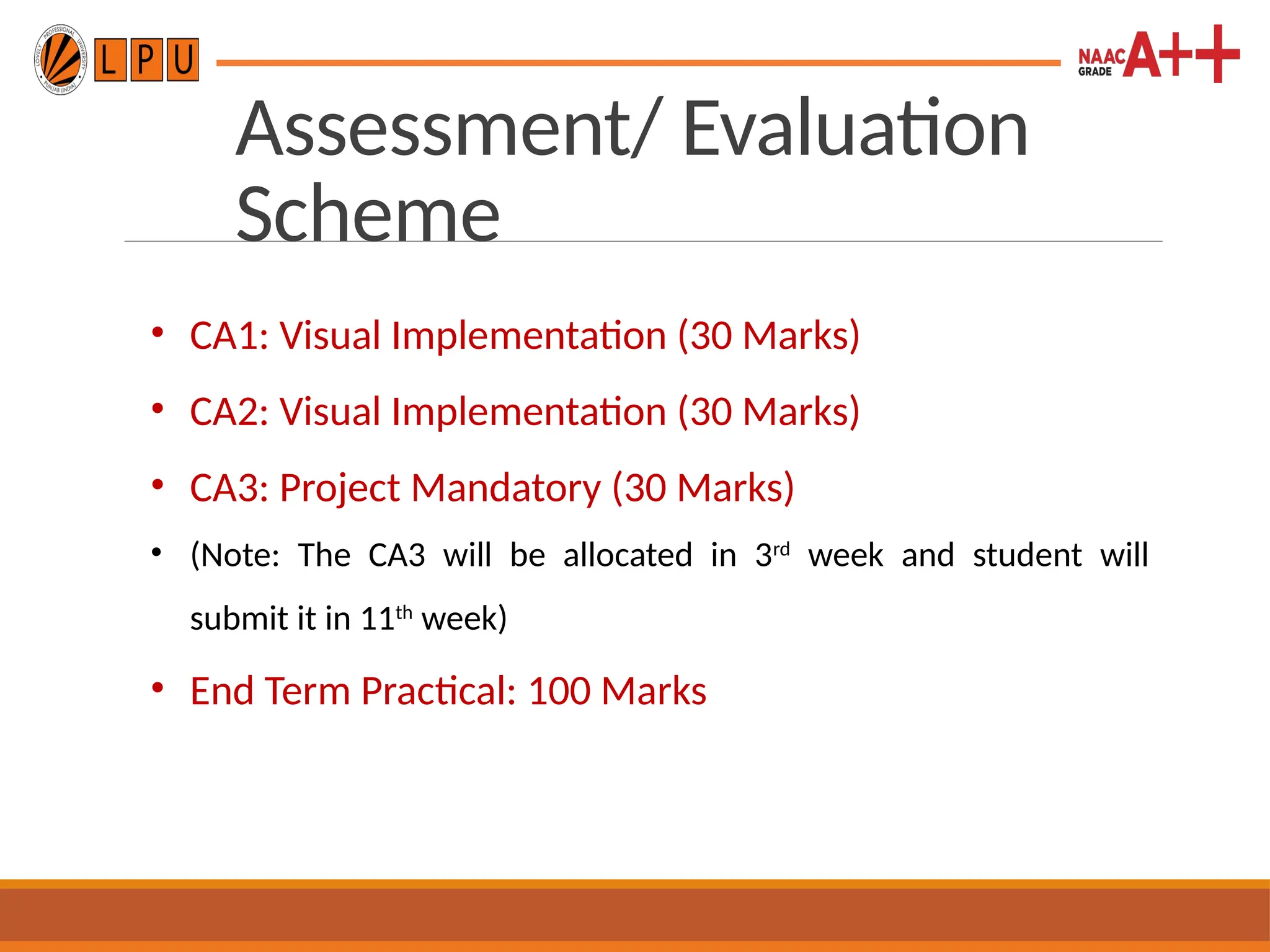 Assessment/ Evaluation
Scheme
• CA1: Visual Implementation (30 Marks)
• CA2: Visual Implementation (30 Marks)
• CA3: Project Mandatory (30 Marks)
• (Note: The CA3 will be allocated in 3rd
week and student will
submit it in 11th
week)
• End Term Practical: 100 Marks
 