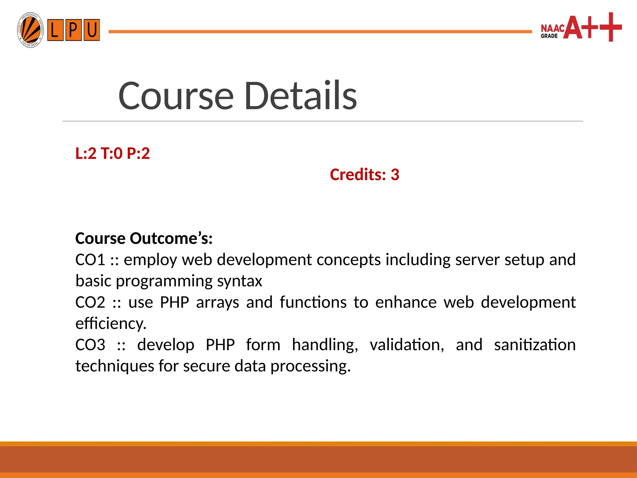 Course Details
L:2 T:0 P:2
Credits: 3
Course Outcome’s:
CO1 :: employ web development concepts including server setup and
basic programming syntax
CO2 :: use PHP arrays and functions to enhance web development
efficiency.
CO3 :: develop PHP form handling, validation, and sanitization
techniques for secure data processing.
 