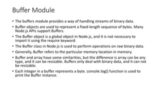 Buffer Module
• The buffers module provides a way of handling streams of binary data.
• Buffer objects are used to represent a fixed-length sequence of bytes. Many
Node.js APIs support Buffers.
• The Buffer object is a global object in Node.js, and it is not necessary to
import it using the require keyword.
• The Buffer class in Node.js is used to perform operations on raw binary data.
• Generally, Buffer refers to the particular memory location in memory.
• Buffer and array have some similarities, but the difference is array can be any
type, and it can be resizable. Buffers only deal with binary data, and it can not
be resizable.
• Each integer in a buffer represents a byte. console.log() function is used to
print the Buffer instance.
 