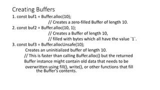 Creating Buffers
1. const buf1 = Buffer.alloc(10);
// Creates a zero-filled Buffer of length 10.
2. const buf2 = Buffer.alloc(10, 1);
// Creates a Buffer of length 10,
// filled with bytes which all have the value `1`.
3. const buf3 = Buffer.allocUnsafe(10);
Creates an uninitialized buffer of length 10.
// This is faster than calling Buffer.alloc() but the returned
Buffer instance might contain old data that needs to be
overwritten using fill(), write(), or other functions that fill
the Buffer's contents.
 