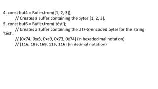 4. const buf4 = Buffer.from([1, 2, 3]);
// Creates a Buffer containing the bytes [1, 2, 3].
5. const buf6 = Buffer.from('tést');
// Creates a Buffer containing the UTF-8-encoded bytes for the string
'tést':
// [0x74, 0xc3, 0xa9, 0x73, 0x74] (in hexadecimal notation)
// [116, 195, 169, 115, 116] (in decimal notation)
 