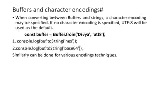 Buffers and character encodings#
• When converting between Buffers and strings, a character encoding
may be specified. If no character encoding is specified, UTF-8 will be
used as the default.
const buffer = Buffer.from('Divya', 'utf8');
1. console.log(buf.toString('hex'));
2.console.log(buf.toString('base64'));
Similarly can be done for various enodings techniques.
 