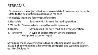 STREAMS
• Streams are the objects that let you read data from a source or write
data to the destination in continuous manner.
• In nodejs there are four types of streams:
1. Readable : Stream which is used for read operation.
2. Writable : Stream which is used for write operation.
3. Duplex : Stream used for both read and write operation
4. Transform : A type of duplex stream where output is
computed based on input
Streaming means watching to videos or listening music in real time
instead of downlloading a file into the computer and watching it later .
eg : Netflix,Spotify .
 