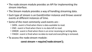 • The node:stream module provides an API for implementing the
stream interface.
• The Stream module provides a way of handling streaming data.
• Each type of stream is an EventEmitter instance and throws several
events at different instances of time.
• Some of the most commonly used events are :
• DATA : event is fired when there is data available to read.
• END : event is fired when there is no data left to read.
• ERROR :event is fired when there is an error receiving or writing data.
• FINISH : event is fired when no data to read and everything is removed.
• To access the node:stream module:
const stream = require('node:stream');
 