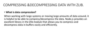 COMPRESSING &DECOMPRESSING DATA WITH ZLIB.
• What is data compression?
When working with large systems or moving large amounts of data around, it
is helpful to be able to compress/decompress the data. Node.js provides an
excellent library in the Zlib module that allows you to compress and
decompress data in buffers easily and efficiently.
 