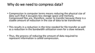 Why do we need to compress data?
• Compression in computer terms means reducing the physical size of
data such that it occupies less storage space and memory,
Compressed files are, therefore, easier to transfer because there is a
sizable amount of reduction in the size of data to be transferred.
• This results in a reduction in the time needed for file transfer as well
as a reduction in the bandwidth utilization even for a slow network.
• Thus, the process of reducing the amount of data required to
represent information is called compression.
 