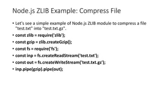 Node.js ZLIB Example: Compress File
• Let's see a simple example of Node.js ZLIB module to compress a file
"test.txt" into "test.txt.gz".
• const zlib = require('zlib');
• const gzip = zlib.createGzip();
• const fs = require('fs');
• const inp = fs.createReadStream('test.txt');
• const out = fs.createWriteStream('test.txt.gz');
• inp.pipe(gzip).pipe(out);
 