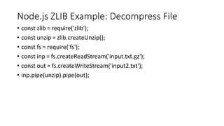 Node.js ZLIB Example: Decompress File
• const zlib = require('zlib');
• const unzip = zlib.createUnzip();
• const fs = require('fs');
• const inp = fs.createReadStream('input.txt.gz');
• const out = fs.createWriteStream('input2.txt');
• inp.pipe(unzip).pipe(out);
 