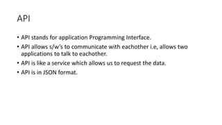 API
• API stands for application Programming Interface.
• API allows s/w’s to communicate with eachother i.e, allows two
applications to talk to eachother.
• API is like a service which allows us to request the data.
• API is in JSON format.
 