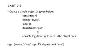 Example
• Create a simple object as given below:
const data={
name: "divya",
age: 25,
department:"cse"
};
console.log(data); // to access the object data
o/p : { name: 'divya', age: 25, department: 'cse' }
 