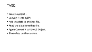 TASK
• Create a object .
• Convert it into JSON.
• Add this data to another file.
• Read the data from that file.
• Again Convert it back to JS Object.
• Show data on the console.
 