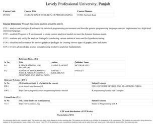 Lovely Professional University, Punjab
Course Code Course Title Course Planner
INT232 DATA SCIENCE TOOLBOX : R PROGRAMMING 18306::Savleen Kaur
Reference Books ( R )
Sr No Title Author Publisher Name
R-1 R PROGRAMMING FOR
BEGINNERS
SANDIP RAKSHIT MC GRAW HILL
R-2 HANDS ON PROGRAMMING
WITH R: WRITE YOUR OWN
FUNCTIONS AND SIMULATIONS
GARRETT
GROLEMUND
O'REILLY
Relevant Websites ( RW )
Sr No (Web address) (only if relevant to the course) Salient Features
RW-1 www.tinyurl.com/learneasyR FULL R COURSE DETAILS AND READING MATERIAL
RW-2 https://www.programiz.com/r-programming#learn-r-tutorial R programming Syntax with Examples
Virtual Labs ( VL )
Sr No (VL) (only if relevant to the course) Salient Features
VL-1 https://www.coursera.org/ Hands on Programming with R
LTP week distribution: (LTP Weeks)
Weeks before MTE 7
Course Outcomes :Through this course students should be able to
CO1 :: analyze and configure R software for statistical programming environment and describe generic programming language concepts implemented in a high-level
statistical language.
CO2 :: establish Program in R environment to create custom analytical models to meet the dynamic business needs.
CO3 :: evaluate and verify the analysis findings by conducting various statistical tests used for hypothesis testing.
CO4 :: visualize and customize the various graphical packages for creating various types of graphs, plots and charts.
CO5 :: review advanced data science concepts using predictive analytics fundamentals.
An instruction plan is only a tentative plan. The teacher may make some changes in his/her teaching plan. The students are advised to use syllabus for preparation of all examinations. The students are expected to keep themselves
updated on the contemporary issues related to the course. Upto 20% of the questions in any examination/Academic tasks can be asked from such issues even if not explicitly mentioned in the instruction plan.
 