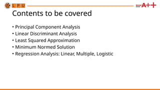 Contents to be covered
• Principal Component Analysis
• Linear Discriminant Analysis
• Least Squared Approximation
• Minimum Normed Solution
• Regression Analysis: Linear, Multiple, Logistic
 