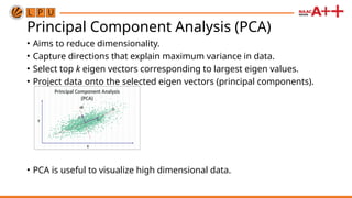 Principal Component Analysis (PCA)
• Aims to reduce dimensionality.
• Capture directions that explain maximum variance in data.
• Select top k eigen vectors corresponding to largest eigen values.
• Project data onto the selected eigen vectors (principal components).
• PCA is useful to visualize high dimensional data.
 