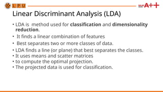 Linear Discriminant Analysis (LDA)
• LDA is method used for classification and dimensionality
reduction.
• It finds a linear combination of features
• Best separates two or more classes of data.
• LDA finds a line (or plane) that best separates the classes.
• It uses means and scatter matrices
• to compute the optimal projection.
• The projected data is used for classification.
 