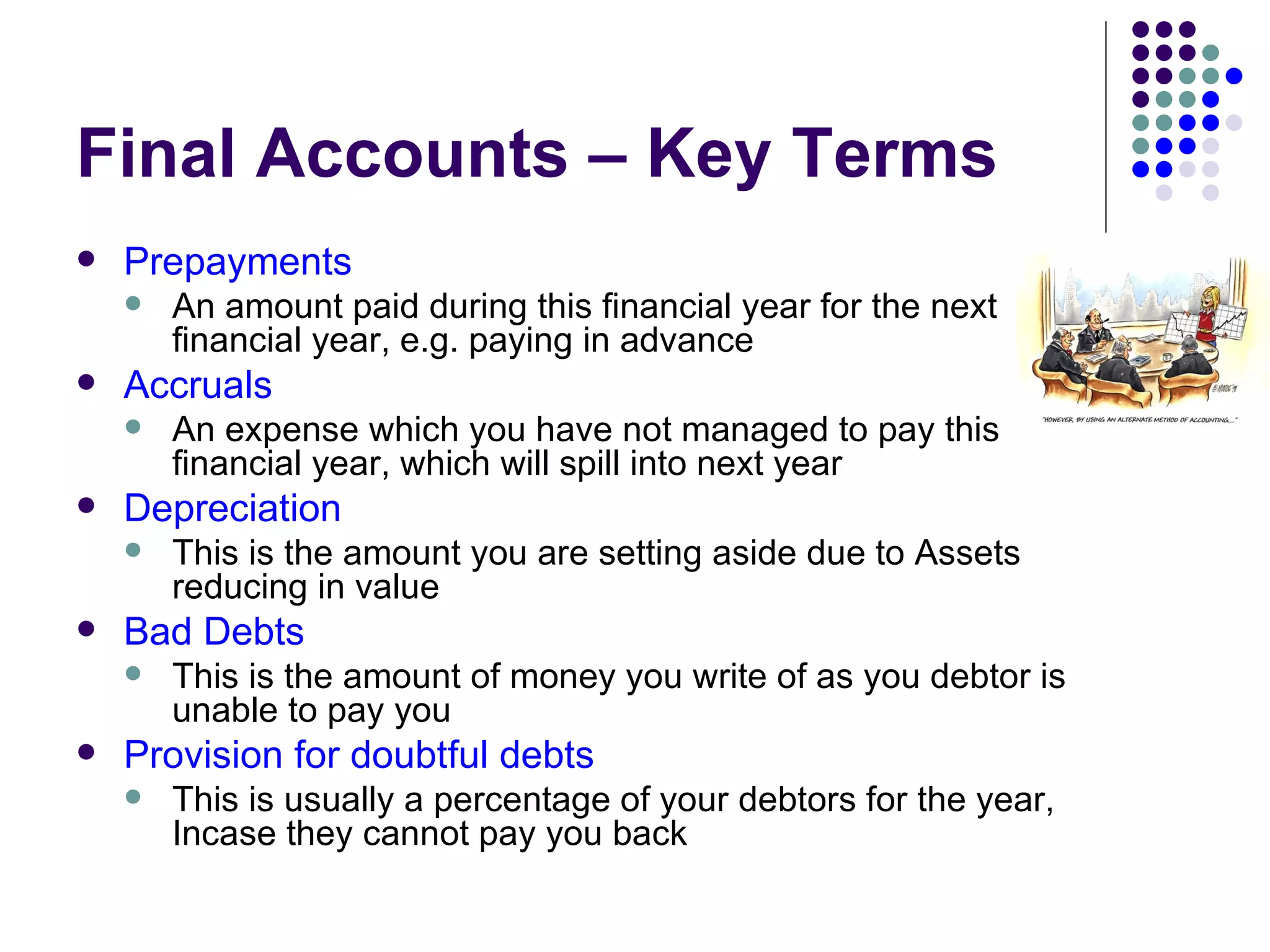Final Accounts – Key Terms Prepayments An amount paid during this financial year for the next financial year, e.g. paying in advance  Accruals An expense which you have not managed to pay this financial year, which will spill into next year Depreciation This is the amount you are setting aside due to Assets reducing in value Bad Debts This is the amount of money you write of as you debtor is unable to pay you Provision for doubtful debts This is usually a percentage of your debtors for the year, Incase they cannot pay you back 