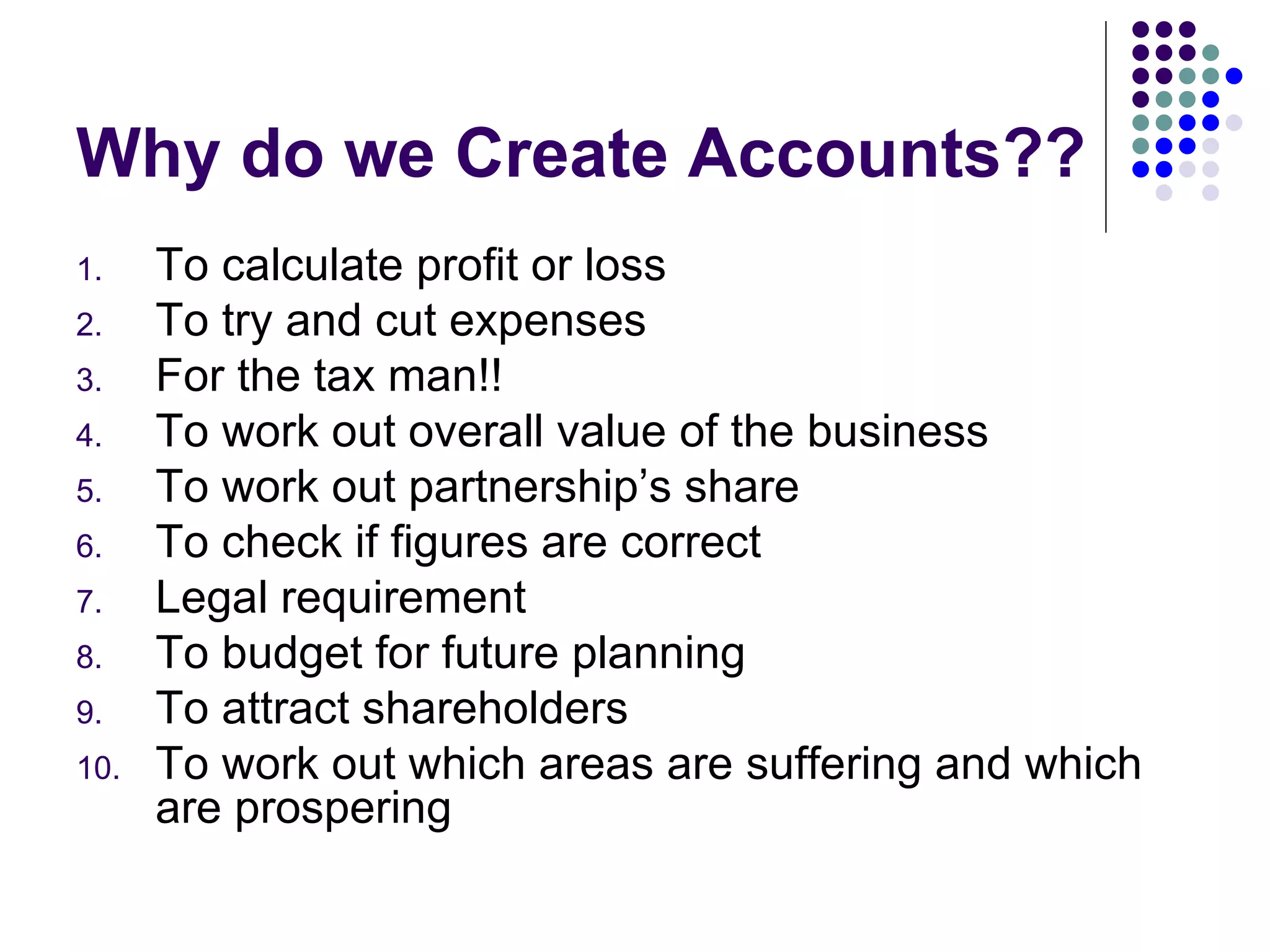 Why do we Create Accounts?? To calculate profit or loss To try and cut expenses For the tax man!! To work out overall value of the business To work out partnership’s share To check if figures are correct Legal requirement To budget for future planning To attract shareholders To work out which areas are suffering and which are prospering 