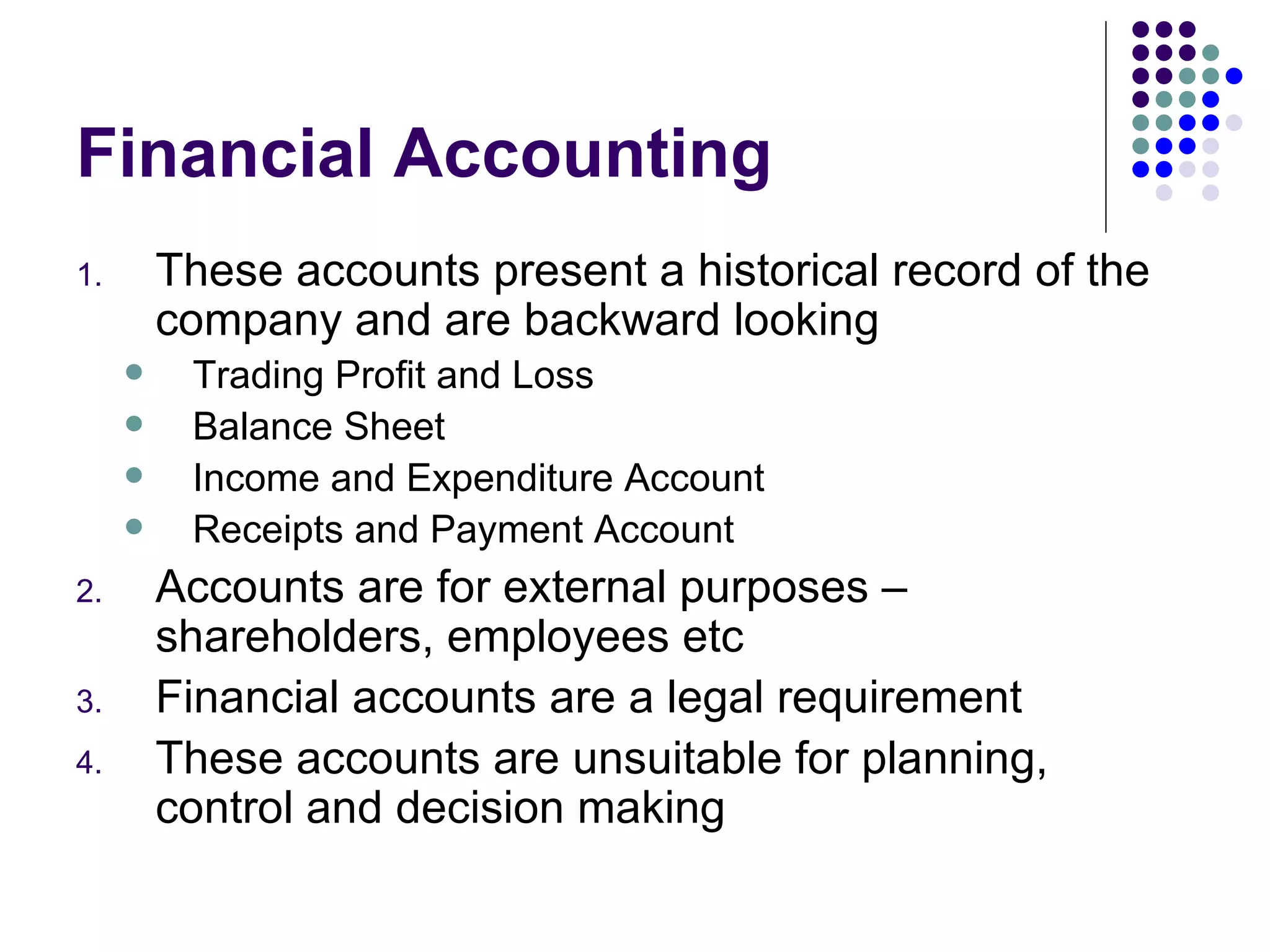 Financial Accounting These accounts present a historical record of the company and are backward looking Trading Profit and Loss Balance Sheet Income and Expenditure Account Receipts and Payment Account Accounts are for external purposes – shareholders, employees etc Financial accounts are a legal requirement These accounts are unsuitable for planning, control and decision making 