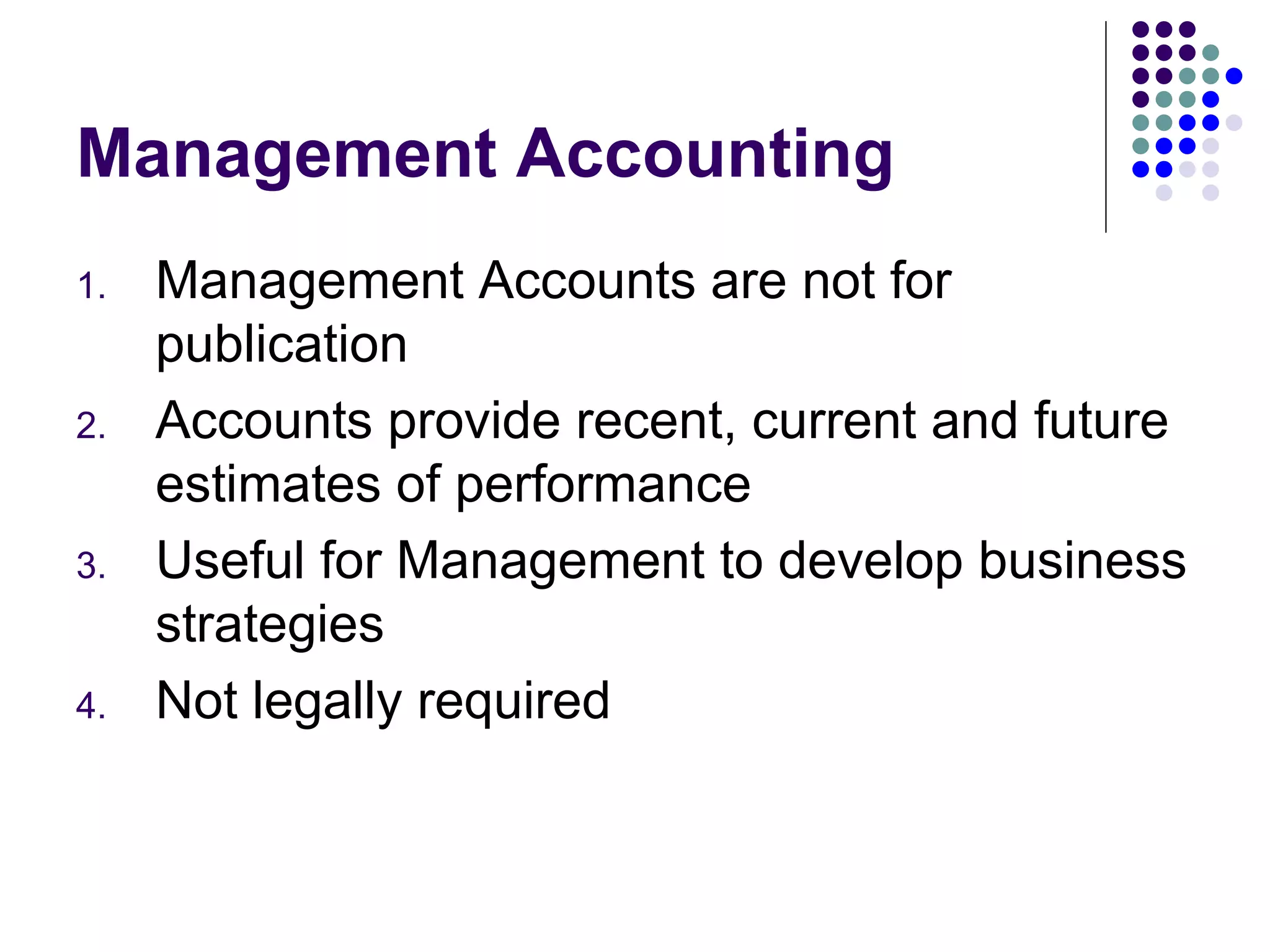 Management Accounting Management Accounts are not for publication Accounts provide recent, current and future estimates of performance Useful for Management to develop business strategies Not legally required 