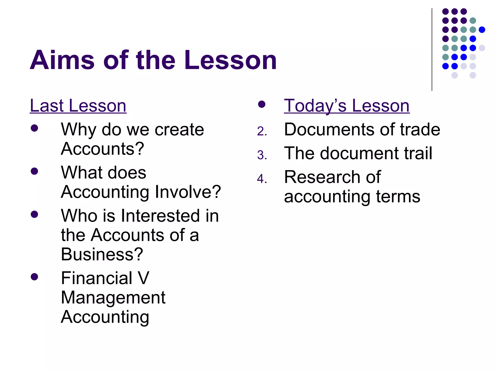 Aims of the Lesson Last Lesson Why do we create Accounts? What does Accounting Involve? Who is Interested in the Accounts of a Business? Financial V Management Accounting Today’s Lesson Documents of trade The document trail Research of accounting terms 