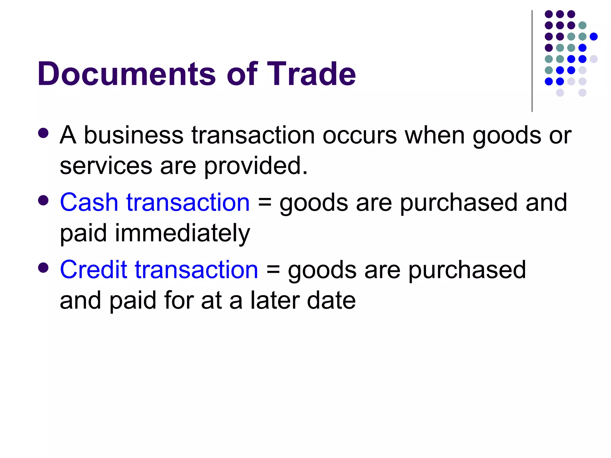 Documents of Trade A business transaction occurs when goods or services are provided. Cash transaction  = goods are purchased and paid immediately Credit transaction  = goods are purchased and paid for at a later date 