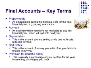 Final Accounts – Key Terms Prepayments An amount paid during this financial year for the next financial year, e.g. paying in advance  Accruals An expense which you have not managed to pay this financial year, which will spill into next year Depreciation This is the amount you are setting aside due to Assets reducing in value Bad Debts This is the amount of money you write of as you debtor is unable to pay you Provision for doubtful debts This is usually a percentage of your debtors for the year, Incase they cannot pay you back 