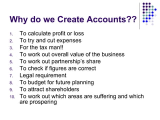 Why do we Create Accounts?? To calculate profit or loss To try and cut expenses For the tax man!! To work out overall value of the business To work out partnership’s share To check if figures are correct Legal requirement To budget for future planning To attract shareholders To work out which areas are suffering and which are prospering 