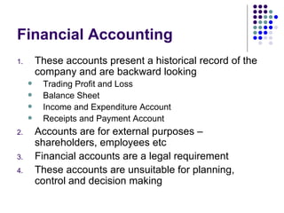 Financial Accounting These accounts present a historical record of the company and are backward looking Trading Profit and Loss Balance Sheet Income and Expenditure Account Receipts and Payment Account Accounts are for external purposes – shareholders, employees etc Financial accounts are a legal requirement These accounts are unsuitable for planning, control and decision making 